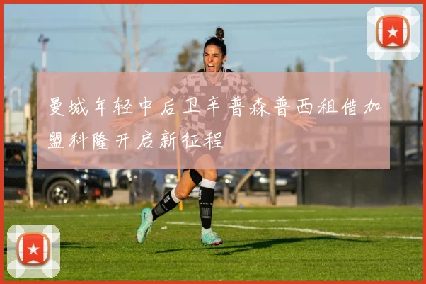 曼城年轻中后卫辛普森普西租借加盟科隆开启新征程