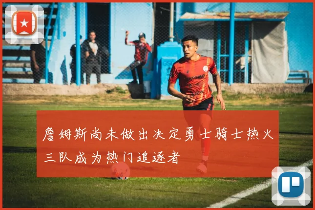詹姆斯尚未做出决定勇士骑士热火三队成为热门追逐者