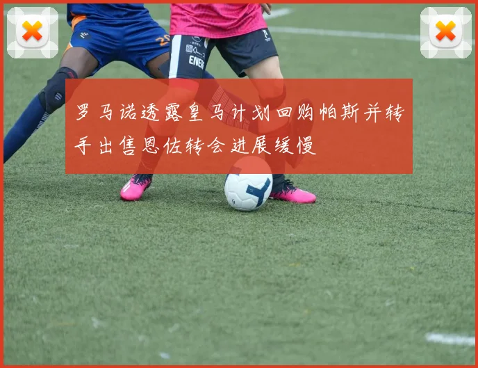 罗马诺透露皇马计划回购帕斯并转手出售恩佐转会进展缓慢