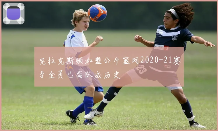 克拉克斯顿加盟公牛篮网2020-21赛季全员已离队成历史