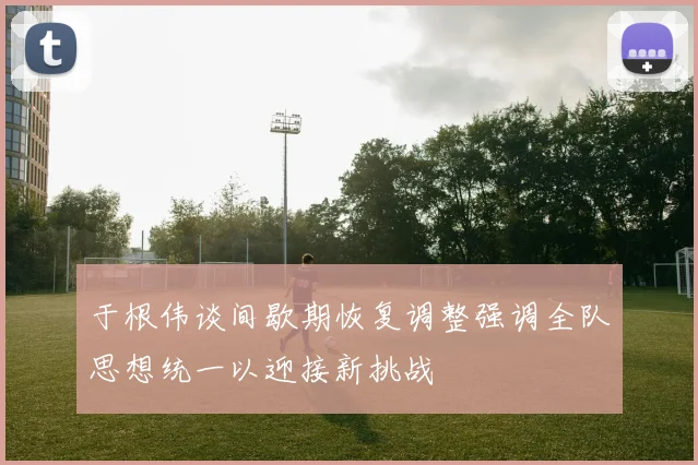 于根伟谈间歇期恢复调整强调全队思想统一以迎接新挑战