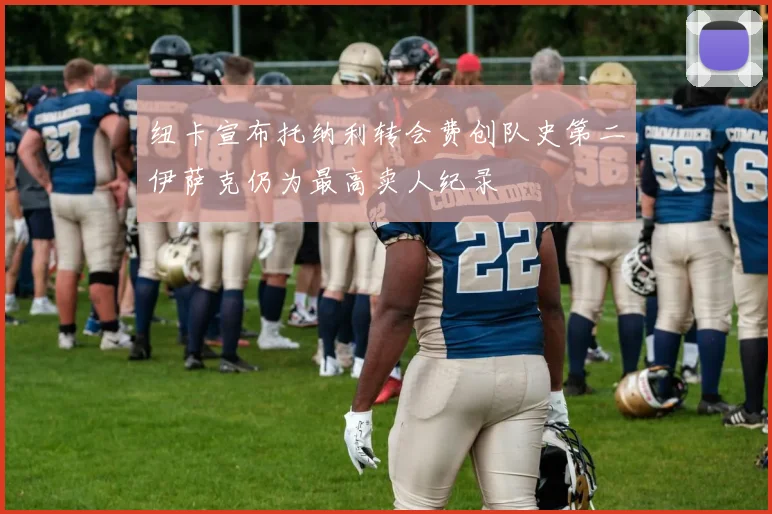 纽卡宣布托纳利转会费创队史第二伊萨克仍为最高卖人纪录