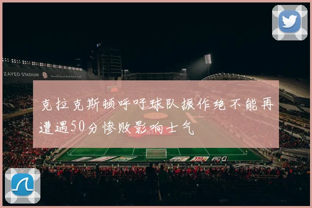 克拉克斯顿呼吁球队振作绝不能再遭遇50分惨败影响士气