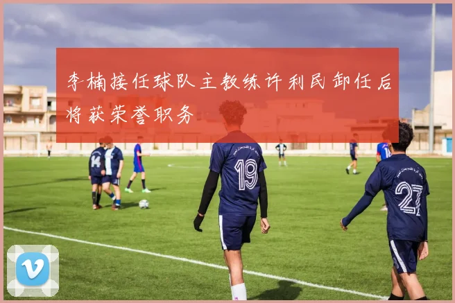 李楠接任球队主教练许利民卸任后将获荣誉职务