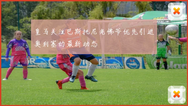 皇马关注巴斯托尼老佛爷优先引进奥利塞的最新动态