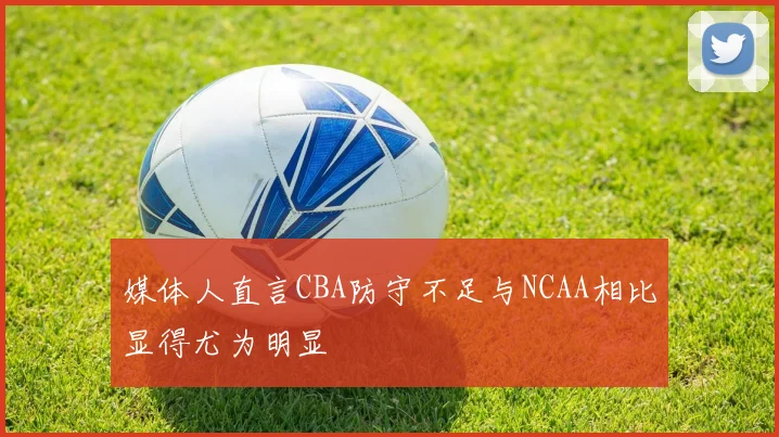 媒体人直言CBA防守不足与NCAA相比显得尤为明显