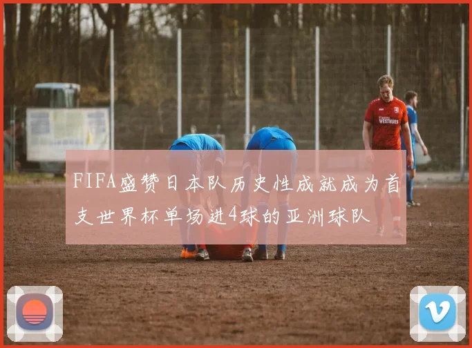 FIFA盛赞日本队历史性成就成为首支世界杯单场进4球的亚洲球队