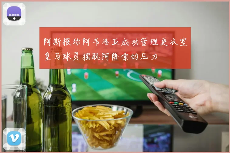 阿斯报称阿韦洛亚成功管理更衣室皇马球员摆脱阿隆索的压力